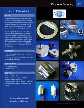 Overseas Sourcing                 17

       Sherry International
ABOUT:
Created in 1994 in Beijing China, Sherry International,
Inc. a small trading company with its roots in the export
of industrial laminates and electrical insulation materials
to Europe, has evolved into an international import &
export company, integrating engineering & technical
services with design, manufacturing and marketing.

Since moving its headquarters to New Jersey, USA in
1999, rapid progress has happened to this company.
Not only has its products line been expanded from a
limited scope at that time to a broad range of products
today including mechanical & electric components and
finished products. Sherry’s market has also expanded
from solely Europe at that time to now North & South
America which makes up the most important part of
Sherry’s current

CAPABILITIES:
•	Castings, forgings, die casting in grey iron, ductile iron,
steel, aluminum etc.
•	All castings & forging parts meet AISI, DIN, JIS and other
related international standards.

CERTIFICATIONS:
•	ISO 9001:2008 Certified
•	TS 16949 Certified

LOCATIONS:
Headquarters & Main Plant:
31-M Mountain Boulevard, Warren, NJ 07059
Additional Manufacturing Plants:
1099 Wuzhong Road, Suite 810, Shanghai, China 201103
Xinkangyuan, Xisanqi, Haidian District, Beijing, China
100096




          For more information visit:
          www.sherry-china.com
                                                                  www.garnettcomponentsales.com
 