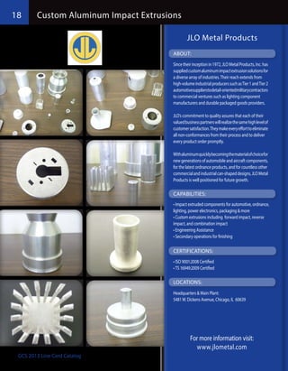 18      Custom Aluminum Impact Extrusions

                                               JLO Metal Products
                                       ABOUT:
                                       Since their inception in 1972, JLO Metal Products, Inc. has
                                       supplied custom aluminum impact extrusion solutions for
                                       a diverse array of industries. Their reach extends from
                                       high-volume industrial producers such as Tier 1 and Tier 2
                                       automotivesupplierstodetail-orientedmilitarycontractors
                                       to commercial ventures such as lighting component
                                       manufacturers and durable packaged goods providers.

                                       JLO’s commitment to quality assures that each of their
                                       valued business partners will realize the same high level of
                                       customer satisfaction. They make every effort to eliminate
                                       all non-conformances from their process and to deliver
                                       every product order promptly.

                                       With aluminum quickly becoming the material of choice for
                                       new generations of automobile and aircraft components,
                                       for the latest ordnance products, and for countless other
                                       commercial and industrial can-shaped designs, JLO Metal
                                       Products is well positioned for future growth.

                                       CAPABILITIES:
                                       •	Impact extruded components for automotive, ordnance,
                                       lighting, power electronics, packaging & more
                                       •	Custom extrusions including forward impact, reverse
                                       impact, and combination impact
                                       •	Engineering Assistance
                                       •	Secondary operations for finishing

                                       CERTIFICATIONS:
                                       •	ISO 9001:2008 Certified
                                       •	TS 16949:2009 Certified

                                       LOCATIONS:
                                       Headquarters & Main Plant:
                                       5481 W. Dickens Avenue, Chicago, IL 60639




                                                 For more information visit:
                                                   www.jlometal.com
 GCS 2013 Line Card Catalog
 