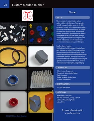 20      Custom Molded Rubber

                                                     Flexan
                               ABOUT:
                               Flexan specializes in custom molded rubber,
                               rubber molding, and rubber parts. Flexan provides
                               vertically integrated molding services to the OEM
                               marketplace in a wide variety of industries, including:
                               automotive, military, aerospace, hearing aid, medical,
                               micro precision, industrial controls, and food/water
                               handling. Whether your application requires material
                               development, design assistance, specific testing or
                               extremely tight tolerances, their staff of professional
                               chemists and engineers have the experience and
                               expertise to develop and deliver your rubber part.

                               Low Cost Country Sourcing
                               With facilities in both Chicago and China, the Flexan
                               Corp. offers you the option of choosing what is best
                               for your business. Both facilities have similar rubber
                               molding capabilities and both offer engineering, project
                               management, packaging, and supply chain services.
                               Custom formulations to meet the specific needs of your
                               application are available at both locations, as well as
                               material development, sampling, and prototyping.

                               CAPABILITIES:
                               •	Micro Precision Components
                               •	Specialists in Custom Molded Rubber
                               •	Rapid Prototypes
                               •	Rubber Bonded to Metal or Plastic
                               •	In-House Compounding

                               CERTIFICATIONS:
                               •	ISO 9001:2008 Certified

                               LOCATIONS:
                               Headquarters & Main Plant:
                               6626 West Dakin Street, Chicago, IL 60634
                               Additional Manufacturing Plants:
                               Suzhou, China




                                         For more information visit:
                                             www.flexan.com
 GCS 2013 Line Card Catalog
 