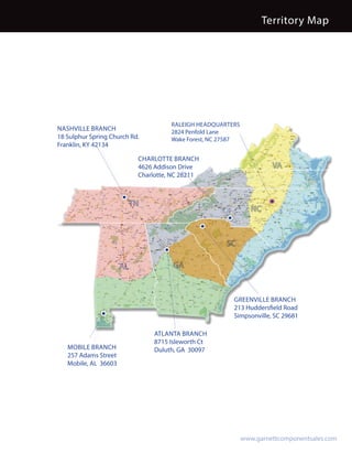 Territory Map




                                      RALEIGH HEADQUARTERS
NASHVILLE BRANCH                      2824 Penfold Lane
18 Sulphur Spring Church Rd.          Wake Forest, NC 27587
Franklin, KY 42134

                            CHARLOTTE BRANCH
                            4626 Addison Drive                          VA
                            Charlotte, NC 28211



                           TN
                                                                 NC



                                                      SC

                      AL               GA



                                                         GREENVILLE BRANCH
                                                         213 Huddersfield Road
                                                         Simpsonville, SC 29681

                                 ATLANTA BRANCH
                                 8715 Isleworth Ct
   MOBILE BRANCH                 Duluth, GA 30097
   257 Adams Street
   Mobile, AL 36603




                                                              www.garnettcomponentsales.com
 