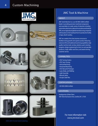 4      Custom Machining

                                    JMC Tool & Machine
                             ABOUT:
                             JMC Tool & Machine Co. is an ISO 9001:2008 Certified
                             leader in providing precision machined components
                             and assemblies to a wide variety of industries including
                             automotive, electronics, telecommunications and medical.
                             JMC serves regional and global manufacturing companies
                             with locations in the Southeast from its production facility
                             in Apex, North Carolina.

                             JMC has created a first class business structure to
                             facilitate strong growth and superior product featuring:
                             extensive CNC and traditional machining capabilities, high
                             quality machine tools, turnkey solutions, parts stocking
                             programs, design engineering for short run and specialty
                             products, a high caliber work force, and award winning
                             customer service.

                             CAPABILITIES:
                             •	CNC Turning Centers
                             •	CNC Swiss Turning
                             •	Vertical Machining
                             •	Horizontal Machining
                             •	CNC Manual & Prototype
                             •	Laser, Brake, and Welding
                             •	Light Assembly
                             •	Manual Lathes
                             •	Accepts Solid Files

                             CERTIFICATIONS:
                             •	ISO 9001:2008 Certified

                             LOCATIONS:
                             Headquarters & Main Plant:
                             5901 Elwin Buchanan Drive, Sanford, NC 27330




                                       For more information visit:
                                          www.jmctool.com
GCS 2013 Line Card Catalog
 