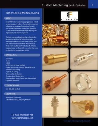Custom Machining (Multi-Spindle)               5

Fisher Special Manufacturing
ABOUT:
Since 1905, Fischer has been supplying precision-crafted
parts to nearly every industry. Their long-time customers
include top companies and leading brand names —
from musical to automotive to medical to appliances
— all of which demand the high degree of quality and
dependability only Fischer can provide.

Thanks to unsurpassed craftsmanship and a relentless
dedication to detail, Fischer has proven its ability to
precision manufacture each of its screw machine parts,
nuts and inserts within remarkably close tolerances.
Which means you’ll always have the benefit of hassle-
free automatic or hand assembly…no matter what finish,
configuration, or application you specify.

CAPABILITIES:
•	Davenport
•	Index
•	ACME
•	ANSI H-28 or JIS thread standards
•	Nickle, Zinc, Chrome, Cadmium, Silver & Electro-Tin
•	Horizontal CNC Turning
•	Vertical CNC Turning
•	Electronic Size Certification
•	Precision Screw Machine Parts
•	Materials: Brass, Bronze, Carbon Steel, Stainless Steel,
Copper and Aluminum

CERTIFICATIONS:
•	ISO 9001:2008 Certified

LOCATIONS:
Headquarters & Main Plant:
1188 Industrial Road, Cold Spring, KY 41076




           For more information visit:
           www.fischerspecial.com
                                                                            www.garnettcomponentsales.com
 