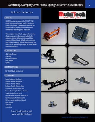 Machining, Stampings, Wire Forms, Springs, Fasteners & Assemblies                          7

            Multitech Industries
ABOUT:
MultiTech Industries was incorporated in 1993. A TS 16949
certified minority owned company; MultiTech has created a
manufacturing footprint in multiple metal commodities thus
making it a one-stop shop for customers needs in various
commodities for engineered products and solutions.

We are recognized for our ability to supply an extensive range
of quality world class metal components. MultiTech offers
engineering-intensive solutions to custom product design
requirements. We provide a line of highly engineered, custom
metal products that leverage current in-depth knowledge with
some of the best manufacturing techniques and custom delivery
solutions available today.

CAPABILITIES:
•	Cold Headed Fasteners
•	Stampings
•	Machined Components
•	Wire Formings
•	Springs

CERTIFICATIONS:

ISO/ TS 16949 Quality Certified Facility

LOCATIONS:

Corporate Headquarters - Carol Stream, IL
Distribution / Assembly - Indianapolis, IN
Distribution / Assembly - Mullins, SC
Distribution / Assembly - Matamoros, Mexico
LCC Distribution / Assembly - Bangalore, India
Progressive Die Stamping Manufacturing - Woodstock, IL
Screw Machine Manufacturing - Elgin, IL
Cold Headed Fastener Manufacturing - Franklin Park, IL
Spring Manufacturing - Plainfield Township, MI
Wire Form & Fourslide Manufacturing - Addison, IL
Busan, South Korea
Taipei, Taiwan
Qingdao, China

             For more information visit:
             www.multitechind.com
                                                                 www.garnettcomponentsales.com
 