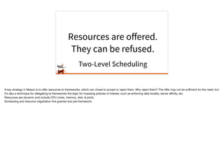 Resources are oﬀered.
They can be refused.
Two-Level Scheduling
A key strategy in Mesos is to oﬀer resources to frameworks, which can chose to accept or reject them. Why reject them? The oﬀer may not be suﬃcient for the need, but
it’s also a technique for delegating to frameworks the logic for imposing policies of interest, such as enforcing data locality, server aﬃnity, etc. 

Resources are dynamic and include CPU cores, memory, disk, & ports.

Scheduling and resource negotiation ﬁne grained and per-framework.
 