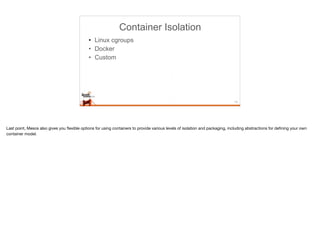 Container Isolation
• Linux cgroups
• Docker
• Custom
15
Last point, Mesos also gives you ﬂexible options for using containers to provide various levels of isolation and packaging, including abstractions for deﬁning your own
container model.
 