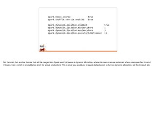 spark.mesos.coarse	
  	
  	
  	
  	
  	
  	
  	
  	
  	
  	
  	
  	
  	
  true	
  
spark.shuffle.service.enabled	
  	
  	
  true	
  
spark.dynamicAllocation.enabled	
  	
  	
  	
  	
  	
  	
  	
  	
  	
  	
  	
  	
  	
  true	
  
spark.dynamicAllocation.minExecutors	
  	
  	
  	
  	
  	
  	
  	
  	
  1	
  
spark.dynamicAllocation.maxExecutors	
  	
  	
  	
  	
  	
  	
  	
  	
  3	
  
spark.dynamicAllocation.executorIdleTimeout	
  	
  15
Not demoed, but another feature that will be merged into Spark soon for Mesos is dynamic allocation, where idle resources are reclaimed after a user-speciﬁed timeout
(15 secs. here - which is probably too short for actual production). This is what you would put in spark-defaults.conf to turn on dynamic allocation, set the timeout, etc.
 