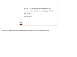 val	
  rdd	
  =	
  sc.parallelize(1	
  to	
  10000000,	
  500)	
  
val	
  rdd1	
  =	
  rdd.zipWithIndex.groupBy(_._1	
  /	
  100)	
  
rdd1.cache()	
  
rdd1.collect()
The feature can be demonstrated with a simple script in spark-shell. Run this, this do nothing for 15 seconds…
 