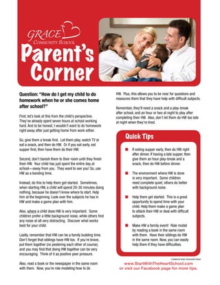Parent’s
  Corner
Question: “How do I get my child to do                         HW. Plus, this allows you to be near for questions and
                                                               reassures them that they have help with difficult subjects.
homework when he or she comes home
after school?”                                                 Remember, they’ll need a snack and a play-break
                                                               after school, and an hour or two at night to play after
First, let’s look at this from the child’s perspective.        completing their HW. Also, don’t let them do HW too late
They’ve already spent seven hours at school working            at night when they’re tired.
hard. And to be honest, I wouldn’t want to do homework
right away after just getting home from work either.

So, give them a break first. Let them play, watch TV or
                                                                     Quick Tips
eat a snack, and then do HW. Or if you eat early, eat
supper first, then have them do their HW.                            n    If eating supper early, then do HW right
                                                                          after dinner. If having a late supper, then
Second, don’t banish them to their room until they finish                 give them an hour play-break and a
their HW. Your child has just spent the entire day at                     snack, then do HW before dinner.
school—away from you. They want to see you! So, use
HW as a bonding time.                                                n    The environment where HW is done
                                                                          is very important. Some children
Instead, do this to help them get started. Sometimes,                     need complete quiet; others do better
when starting HW, a child will spend 20-30 minutes doing                  with background noise.
nothing, because he doesn’t know where to start. Help
him at the beginning. Look over the subjects he has in               n    Help them get started. This is a great
HW and make a game plan with him.                                         opportunity to spend time with your
                                                                          child. Help them make a game plan
Also, where a child does HW is very important. Some                       to attack their HW or deal with difficult
children prefer a little background noise, while others find              subjects.
any noise at all very distracting. Discover what works
best for your child.                                                 n    Make HW a family event! Role model
                                                                          by reading a book in the same room
Lastly, remember that HW can be a family building time.                   with them. Have their siblings do HW
Don’t forget that siblings have HW too. If you’re brave,                  in the same room. Now, you can easily
put them together (no pestering each other of course),                    help them if they have difficulties.
and you may find that doing HW together can be very
encouraging. Think of it as positive peer pressure.
                                                                                                     ~Created by Grace Community School

Also, read a book or the newspaper in the same room                 www.StartWithTheHeartSchool.com
with them. Now, you’re role modeling how to do                   or visit our Facebook page for more tips.
 