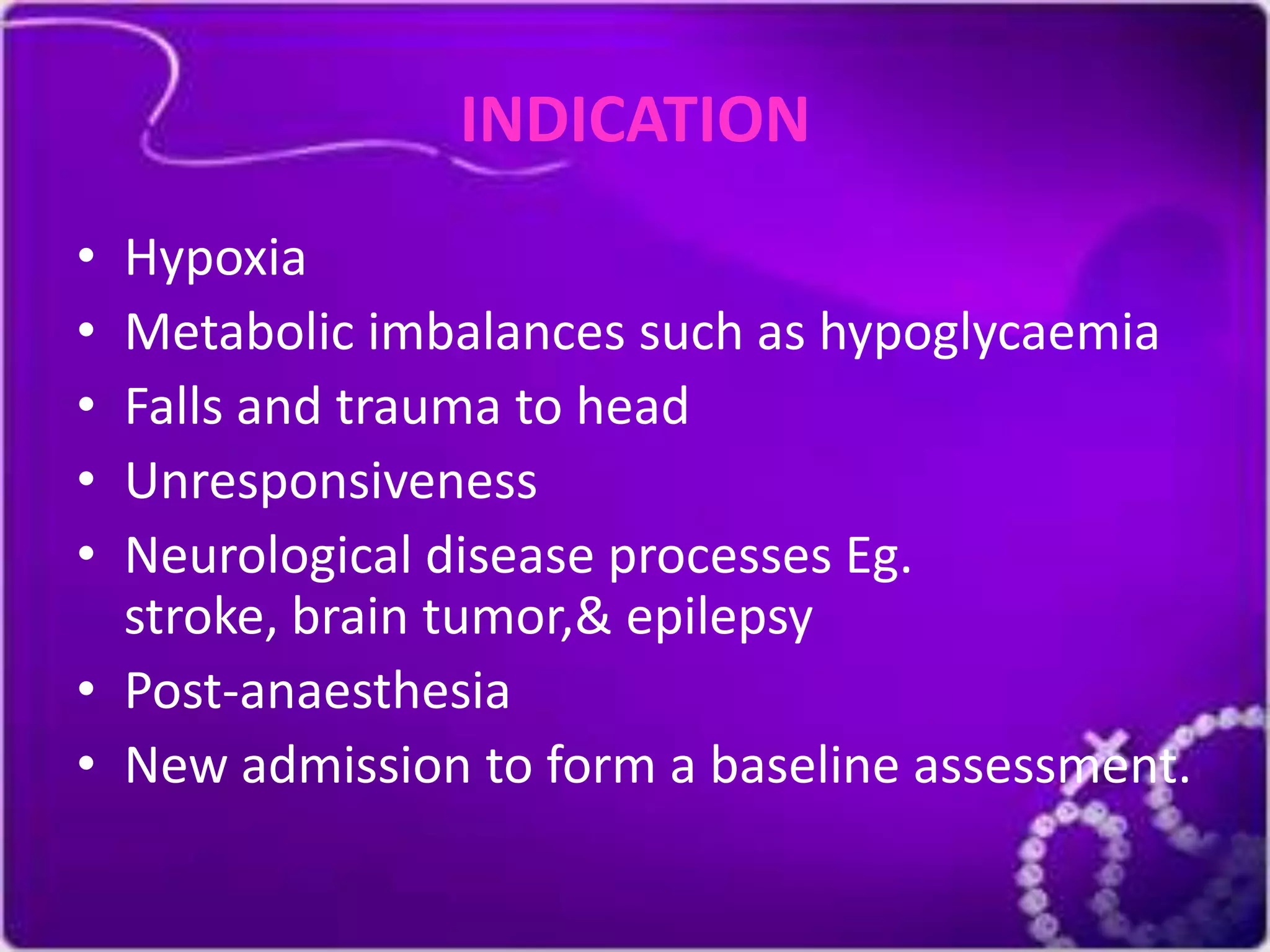 INDICATION
•
•
•
•
•
Hypoxia
Metabolic imbalances such as hypoglycaemia
Falls and trauma to head
Unresponsiveness
Neurological disease processes Eg.
stroke, brain tumor,& epilepsy
• Post-anaesthesia
• New admission to form a baseline assessment.