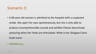 Scenario 3:
• A 68-year-old women is admitted to the hospital with a suspected
stroke. She open her eyes spontaneously, but she is only able to
produce incomprehensible sounds and exhibits Flexion decorticate
posturing when her limbs are stimulated. What is her Glasgow Coma
Scale score:
• ANSWERIS 9/15
3/25/2024 14
 