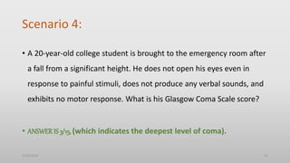 Scenario 4:
• A 20-year-old college student is brought to the emergency room after
a fall from a significant height. He does not open his eyes even in
response to painful stimuli, does not produce any verbal sounds, and
exhibits no motor response. What is his Glasgow Coma Scale score?
• ANSWER IS 3/15, (which indicates the deepest level of coma).
3/25/2024 15
 