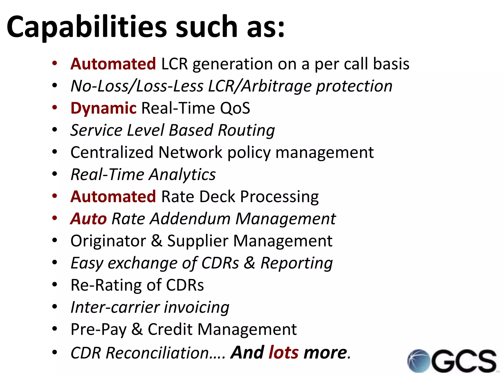 Capabilities such as:
   •   Automated LCR generation on a per call basis
   •   No-Loss/Loss-Less LCR/Arbitrage protection
   •   Dynamic Real-Time QoS
   •   Service Level Based Routing
   •   Centralized Network policy management
   •   Real-Time Analytics
   •   Automated Rate Deck Processing
   •   Auto Rate Addendum Management
   •   Originator & Supplier Management
   •   Easy exchange of CDRs & Reporting
   •   Re-Rating of CDRs
   •   Inter-carrier invoicing
   •   Pre-Pay & Credit Management
   •   CDR Reconciliation…. And lots more.
 