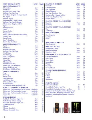 SOFT DRINKS IN CANS                           UNIT      CASE   SNAPPLE IN BOTTLES                               UNIT CASE
COCA-COLA PRODUCTS                                             Grapeade                                          16oz  24
Classic Coke                                    12oz      24   Kiwi Strawberry                                   16oz  24
Diet Coke                                       12oz      24   Pink Lemonade                                     16oz  24
Caffeine Free Classic Coke                      12oz      24   Mango Madness                                     16oz  24
Caffeine Free Diet Coke                         12oz      24   Iced Tea - Regular or Diet                        16oz  24
Coke Zero - Original, Cherry or Vanilla         12oz      24   Raspberry Tea - Regular or Diet                   16oz  24
Dr. Pepper                                      12oz      24   Peach Tea - Regular or Diet                       16oz  24
Diet Dr. Pepper                                 12oz      24   Snapple Apple                                     16oz  24
Diet Dr Pepper Cherry Vanilla                   12oz      24   SNAPPLE WHITE TEA IN BOTTLES
Caffeine Free Diet Dr. Pepper                   12oz      24
                                                               Nectarine                                        17oz   12
Cherry Coke - Regular or Diet                   12oz      24
                                                               Raspberry                                        17oz   12
Sprite                                          12oz      24
Diet Sprite Zero                                12oz      24   SNAPPLE GREEN TEA IN BOTTLES
Squirt                                          12oz      24   Pear                                             16oz   12
Cactus Cooler                                   12oz      24   Tea Mango                                        16oz   12
Ginger ale                                      12oz      24   SOBE IN BOTTLES
Fresca - Original, Peach or Blackcherry         12oz      24   Cran-Grapefruit                                  20oz   12
Nestea Cool                                     12oz      24   Liz Blizz                                        20oz   12
Fanta Orange                                    12oz      24   Power                                            20oz   12
Barq’s Root Beer                                12oz      24
Barq’s Diet Root Beer                           12oz      24   SOBE LEAN IN BOTTLES
PEPSI COLA PRODUCTS                                            Cran-Grapefruit                                  20oz   12
Pepsi                                           12oz      24   SOBE LIFE WATER
Diet Pepsi                                      12oz      24   Pomegranate Cherry                               20oz   12
Caffeine Free Pepsi                             12oz      24
                                                               Black Berry Grape                                20oz   12
Caffeine Free Diet Pepsi                        12oz      24
                                                               Strawberry Kiwi                                  20oz   12
Crush Grape                                     20oz      24
Crush Orange                                    20oz      24   GATORADE IN PLASTIC BOTTLES
Wild Cherry Pepsi                               12oz      24   Cool Blue Raspberry                              20oz   24
Pepsi One                                       12oz      24   Fruit Punch                                      20oz   24
Sierra Mist                                     12oz      24   Fierce Grape                                     20oz   24
Mountain Dew                                    12oz      24   Lemon Lime                                       20oz   24
Diet Mountain Dew                               12oz      24   Orange                                           20oz   24
Lipton Iced Tea - Raspberry                     12oz      24   G2 Grape                                         20ox   24
Lipton Brisk Iced Tea                           12oz      24   G2 Fruit Punch                                   20oz   24
Diet Lipton Brisk Iced Tea                      12oz      24
                                                               STARBUCKS FRAPPUCCINO
SEVEN-UP PRODUCTS                                              Caramel                                          10oz   24
7-up                                            12oz      24
                                                               Mocha                                            10oz   24
Diet 7-up                                       12oz      24
                                                               Coffee                                           10oz   24
Cherry 7-up                                     12oz      24
                                                               Vanilla                                          10oz   24
Sunkist Orange                                  12oz      24
A&W Root Beer                                   12oz      24   Mocha Lite                                       10oz   24
Diet A&W Root Beer                              12oz      24
Hawaiian Punch                                  12oz      24   INSTANT DRINKS
A&W Cream Soda - Regular or Diet                12oz      24   Lipton Spiced Cider                                14   12
ICED TEA CLASSICS IN BOTTLES                                   Crystal Light Packets - Iced Tea                   24    8
Lipton Iced Tea Unsweetened w/No Lemon    16oz bottle     12   Crystal Light On the Go Packets - Ice Tea,         30    -
Lipton Iced Tea Sweetened w/Lemon         16oz bottle     12   Lemonade, Raspberry Ice, Sunrise Orange, Fruit
Lipton Iced Tea Sweetened w/No Lemon      16oz bottle     12   Punch, Peach Tea, Raspberry Lemonade, Wild
Tejava Tea                                12oz bottle     24   Strawberry, Immunity Pomegranate, Green Tea
                                                               Raspberry
ENERGY DRINKS
Red Bull - Regular or Sugar Free                 8oz      24
SoBe Energy or Lean Energy                      20oz      12
Rockstar - Regular or Sugar Free                16oz      24
Amped Overdrive                                 16oz      24
Monster                                         16oz      24
Monster- Low Carb                               16oz      24
Monster Absolutely Zero                         16oz      24



 8
 
