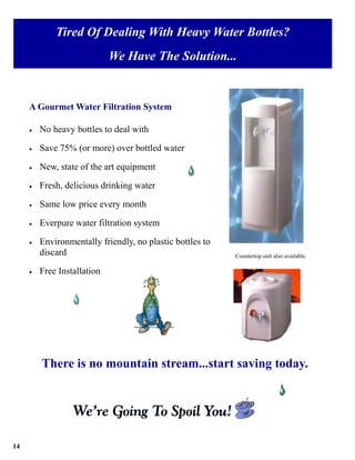 Tired Of Dealing With Heavy Water Bottles?
                             We Have The Solution...


     A Gourmet Water Filtration System

     •   No heavy bottles to deal with

     •   Save 75% (or more) over bottled water

     •   New, state of the art equipment

     •   Fresh, delicious drinking water

     •   Same low price every month

     •   Everpure water filtration system

     •   Environmentally friendly, no plastic bottles to
         discard                                           Countertop unit also available.

     •   Free Installation




         There is no mountain stream...start saving today.




14
 