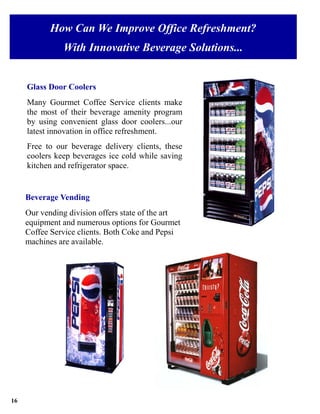 How Can We Improve Office Refreshment?
               With Innovative Beverage Solutions...


     Glass Door Coolers
     Many Gourmet Coffee Service clients make
     the most of their beverage amenity program
     by using convenient glass door coolers...our
     latest innovation in office refreshment.
     Free to our beverage delivery clients, these
     coolers keep beverages ice cold while saving
     kitchen and refrigerator space.


     Beverage Vending
     Our vending division offers state of the art
     equipment and numerous options for Gourmet
     Coffee Service clients. Both Coke and Pepsi
     machines are available.




16
 