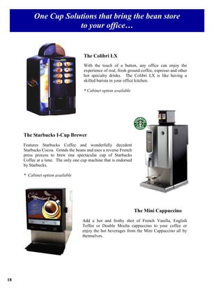 One Cup Solutions that bring the bean store
                      to your office…


                                     The Colibri LX
                                     With the touch of a button, any office can enjoy the
                                     experience of real, fresh ground coffee, espresso and other
                                     hot specialty drinks. The Colibri LX is like having a
                                     skilled barista in your office kitchen.

                                     * Cabinet option available




                                                                         ®



     The Starbucks I-Cup Brewer
     Features Starbucks Coffee and wonderfully decedent
     Starbucks Cocoa. Grinds the beans and uses a reverse French
     press process to brew one spectacular cup of Starbucks
     Coffee at a time. The only one cup machine that is endorsed
     by Starbucks.

     * Cabinet option available




                                                                   The Mini Cappuccino
                                     Add a hot and frothy shot of French Vanilla, English
                                     Toffee or Double Mocha cappuccino to your coffee or
                                     enjoy the hot beverages from the Mini Cappuccino all by
                                     themselves.




18
 