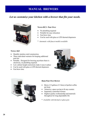 MANUAL BREWERS

     Let us customize your kitchen with a brewer that fits your needs.


                                            Newco RC2– Pour Over
                                            •   No plumbing required
                                            •   Portable for easy relocation
                                            •   Fast brew time
                                            •   Can be used with glass or LPS thermal dispensers

                                            * Automatic with faucet models available




      Newco AK3
      •   Durable stainless steel construction.
      •   Three individual warmers for keeping additional
          pots hot
      •   Portable. Designed for brewing anywhere there is
          electricity, no plumbing required.
      •   Low cabinet height restrictions make it easy to place
      •   Can be used with glass or LPS thermal dispensers
      •   Fast brew time




                                                 Bunn Pour Over Brewer

                                                 •   Brews 2.9 gallons (11 litres) of perfect coffee
                                                     per hour.
                                                 •   Attractive, space-saving to ﬁt any counter.
                                                 •   Separately controlled warmer.
                                                 •   Highest quality workmanship and materials
                                                     throughout for long dependable life

                                                 * Available with thermal or glass pots




20
 