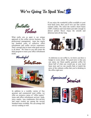 ®




                                                  If you enjoy the wonderful coffee available at your
                                                  local bean store, then you’ll love our fine custom
                                                  roasted coffee. We select the world’s finest beans
                                                  (100% Arabica) and roast them just dark enough to
                                                  deliver perfect flavor. Enjoy the smooth and
                                                  delicious taste all day long.

What really sets us apart is our unique
approach to the coffee service business. Our
professional management team has nearly
one hundred years of collective office
refreshment and coffee service experience.
That’s enough time to learn what great service
is all about. We listen to you and create the
ideal program to meet your office refreshment
needs.

                                                   As delicious as our coffee is, we know you have a
                                                   budget to worry about. The good news is that you
                                                   can enjoy our finest quality gourmet coffee for
                                                   about half of what you would pay at your local
                                                   bean store and we can usually beat or match the
                                                   price of the ordinary coffee that you’re drinking in
                                                   the office right now.




In addition to a worldly variety of fine
gourmet and commercial roast coffee, we
offer an extensive menu of “office pantry”
items and office refreshment services. Soda,
juice, snacks, teas, condiments, first aid kits
and water coolers are among the several
hundred items available. We can arrange full
service vending as well.




                                                                                                          1
 