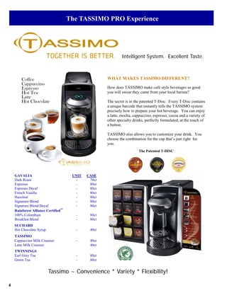The TASSIMO PRO Experience




                                                              Intelligent System. Excellent Taste.



        Coffee                                       WHAT MAKES TASSIMO DIFFERENT?
        Cappuccino
        Espresso                                     How does TASSIMO make café style beverages so good
        Hot Tea                                      you will swear they came from your local barista?
        Latte
        Hot Chocolate                                The secret is in the patented T-Disc. Every T-Disc contains
                                                     a unique barcode that instantly tells the TASSIMO system
                                                     precisely how to prepare your hot beverage. You can enjoy
                                                     a latte, mocha, cappuccino, espresso, cocoa and a variety of
                                                     other specialty drinks, perfectly formulated, at the touch of
                                                     a button.

                                                     TASSIMO also allows you to customize your drink. You
                                                     choose the combination for the cup that’s just right for
                                                     you.
                                                                        The Patented T-DISC




    GAVALIA                           UNIT   CASE
    Dark Roast                          -     70ct
    Espresso                            -     80ct
    Espresso Decaf                      -     80ct
    French Vanilla                      -     80ct
    Hazelnut                            -     80ct
    Signature Blend                     -     80ct
    Signature Blend Decaf               -     80ct
    Rainforest Alliance Certified™
    100% Colombian                     -      80ct
    Breakfast Blend                    -      80ct
    SUCHARD
    Hot Chocolate Syrup                -      40ct
    TASSIMO
    Cappuccino Milk Creamer            -      40ct
    Latte Milk Creamer                        40ct
    TWINNINGS
    Earl Grey Tea                      -      80ct
    Green Tea                          -      80ct


                          Tassimo ~ Convenience * Variety * Flexibility!

4
 