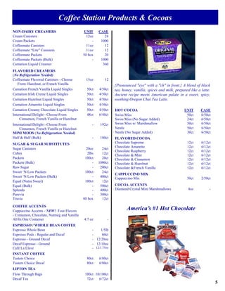 Coffee Station Products & Cocoas
NON-DAIRY CREAMERS                           UNIT     CASE
Cream Canisters                               12oz       24
Cream Packets                                    -     1000
Coffeemate Canisters                          11oz       12
Coffeemate “Lite” Canisters                   11oz       12
Coffeemate Packets                          50 box       20
Coffeemate Packets (Bulk)                        -     1000
Carnation Liquid Creamer                                360
FLAVORED CREAMERS
(No Refrigeration Needed)
Coffeemate Flavored Canisters - Choose        15oz        12
   From: Hazelnut, or French Vanilla                            {Pronounced "eye" with a "ch" in front.} A blend of black
Carnation French Vanilla Liquid Singles       50ct    4/50ct    tea, honey, vanilla, spices and milk, prepared like a latte.
Carnation Irish Creme Liquid Singles          50ct    4/50ct    Ancient recipe meets American palate in a sweet, spicy,
Carnation Hazelnut Liquid Singles             50ct    4/50ct    soothing Oregon Chai Tea Latte.
Carnation Amaretto Liquid Singles             50ct    4/50ct
Carnation Creamy Chocolate Liquid Singles     50ct    4/50ct    HOT COCOA                                  UNIT       CASE
International Delight - Choose From           48ct    6/48ct    Swiss Miss                                  50ct      6/50ct
     Cinnamon, French Vanilla or Hazelnut                       Swiss Miss (No Sugar Added)                 24ct      6/50ct
International Delight - Choose From               -    192ct    Swiss Miss w/ Marshmallow                   50ct      6/50ct
     Cinnamon, French Vanilla or Hazelnut                       Nestle                                      50ct      6/50ct
MINI MOOS (No Refrigeration Needed)                             Nestle (No Sugar Added)                     30ct      6/50ct
Half & Half (Bulk)                                -    180ct    FLAVORED COCOA
SUGAR & SUGAR SUBSTITUTES                                       Chocolate Supreme                            12ct     6/12ct
                                                                Chocolate Amaretto                           12ct     6/12ct
Sugar Canisters                               20oz      24ct
                                                                Chocolate Raspberry                          12ct     6/12ct
Cubes                                          2lbs     12ct
                                                                Chocolate & Mint                             12ct     6/12ct
Packets                                      100ct      20ct    Chocolate & Cinnamon                         12ct     6/12ct
Packets (Bulk)                                    -   1000ct    Chocolate & Hazelnut                         12ct     6/12ct
Raw Sugar                                         -    200ct    Chocolate &French Vanilla                    12ct     6/12ct
Sweet ‘N Low Packets                         100ct      24ct
                                                                CAPPUCCINO MIX
Sweet ‘N Low Packets (Bulk)                       -    400ct    Cappuccino Mix                               50ct     2/50ct
Equal (Nutra Sweet)                          100ct      12ct
Equal (Bulk)                                      -    500ct    COCOA ACCENTS
Splenda                                           -    400ct    Diamond Crystal Mini Marshmallows             4oz          -
Purevia                                           -    300ct
Truvia                                      80 box      12ct

COFFEE ACCENTS
Cappuccino Accents - NEW! Four Flavors
                                                                       America’s #1 Hot Chocolate
- Cinnamon, Chocolate, Nutmeg and Vanilla
All In One Container                        4.7 oz          -
ESPRESSO / WHOLE BEAN COFFEE
Espresso Whole Bean                               -     1/5lb
Espresso Pods - Regular and Decaf                 -      60ct
Espresso - Ground Decaf                           - 12/20oz
Decaf Espresso - Ground                           - 12/10oz
Café La Llave                                     - 12/1.75oz
INSTANT COFFEE
Tasters Choice                                80ct    6/80ct
Tasters Choice Decaf                          80ct    6/80ct
LIPTON TEA
Flow Through Bags                            100ct 10/100ct
Decaf Tea                                     72ct   6/72ct
                                                                                                                               5
 
