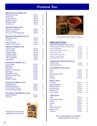 Premium Teas
    BIGELOW FLAVORED TEA
    Constant Comment              28 box   6
    Lemon Lift                    28 box   6
    Cinnamon Stick                28 box   6
    Raspberry Royale              28 box   6
    Plantation Mint               28 box   6
    Vanilla Chai                  20 box   6

    BIGELOW GREEN TEA
    Green Tea with Lemon          28 box   6
    Green Tea Decaf               28 box   6
    Green Tea with Pomegranate    20 box   6

    BIGELOW TRADITIONAL TEA
                                                        “THE REINCARNATION OF TEA”
    Darjeeling Blend              28 box   6
    Earl Grey                     28 box   6
    English Teatime               28 box   6   SPECIALTY TEAS
    English Teatime Decaf         28 box   6   GOOD EARTH ORGANIC TEAS
    BIGELOW HERBAL TEA                         Original Sweet & Spicy Caffeine Free     18 box    6
    I Love Lemon                  28 box   6   Green Tea Mango                          18 box    6
    Sweet Dreams                  28 box   6   Jasmine Blossom Green Tea                18 box    6
    Orange & Spice                28 box   6   Seven Spice Chai                         18 box    6
    Cranberry Apple               28 box   6   White Tea Sweet Citrus                   18 box    6
    Apple Cinnamon                28 box   6   Apricot Ginger Black                     18 box    6
    Cozy Chamomile                28 box   6   Cool Mint Herbal Tea                     18 box    6
    Mint Medley                   28 box   6
                                               GOOD EARTH WELLNESS TEAS
    CELESTIAL HERBAL TEA                       Tea for Cold                             15 box    6
    Lemon Zinger                  25 box   6   Tea for Slimming                         15 box    6
    Peppermint                    25 box   6
    Chamomile                     25 box   6   YAMAMOTO YAMA TEAS
    Cinnamon Apple Spice          25 box   6   Green                                    16 box   12
    Red Zinger                    25 box   6   Hoji                                     16 box   12
    Black Cherry Berry            25 box   6   Genmai Brown Rice                        16 box   12
    Mandarin Orange Spice         25 box   6   Jasmine                                  16 box   12
    Sleepytime                    25 box   6   Oolong                                   16 box   12
    Raspberry Zinger              25 box   6
                                               PEET’S TEAS
    CELESTIAL GREEN TEAS                       Earl Grey                                25 box    6
    Authentic Green               25 box   6   English Breakfast                        25 box    6
    Decaffeinated Green           25 box   6   Hibiscus Blend                           25 box    6
    Honey Lemon Ginseng           25 box   6   Jasmine Fancy                            25 box    6
    Green Tea Lemon Zinger        25 box   6   Masala Chai                              25 box    6
    CELESTIAL TRADITIONAL TEA                  Xiao’s Blend                             25 box    6
    English Breakfast             25 box   6   TAZO TEAS
    Earl Grey                     25 box   6   Calm                                     24 box    6
                                               Wild Sweet Orange                        24 box    6
                                               Passion                                  24 box    6
                                               Awake                                    24 box    6
                                               Zen                                      24 box    6
                                               China Green Tips                         24 box    6
                                               Organic Chai                             24 box    6
    Display rack available with                Earl Grey                                24 box    6
    purchase of 6 or more teas
                                                        Peet’s & Tazo display racks available
                                                          with purchase of 8 or more teas


6
 
