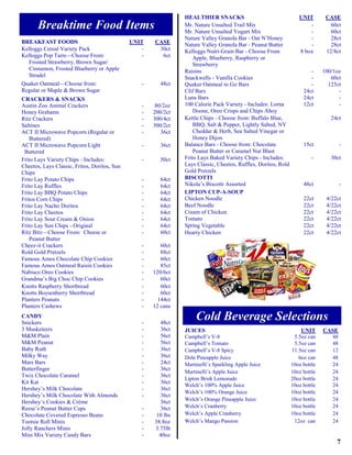 HEALTHIER SNACKS                                   UNIT        CASE
       Breaktime Food Items                                     Mr. Nature Unsalted Trail Mix
                                                                Mr. Nature Unsalted Yogurt Mix
                                                                                                                       -
                                                                                                                       -
                                                                                                                                 60ct
                                                                                                                                 60ct
                                                                Nature Valley Granola Bar - Oat N’Honey                -         28ct
BREAKFAST FOODS                               UNIT    CASE      Nature Valley Granola Bar - Peanut Butter              -         28ct
Kelloggs Cereal Variety Pack                      -    30ct     Kelloggs Nutri-Grain Bar - Choose From             8 box       12/8ct
Kelloggs Pop Tarts—Choose From:                   -     6ct         Apple, Blueberry, Raspberry or
  Frosted Strawberry, Brown Sugar/                                  Strawberry
  Cinnamon, Frosted Blueberry or Apple                          Raisins                                                 -     100/1oz
  Strudel                                                       Snackwells - Vanilla Cookies                            -        60ct
Quaker Oatmeal—Choose from:                       -     48ct    Quaker Oatmeal to Go Bars                               -       125ct
Regular or Maple & Brown Sugar                                  Clif Bars                                            24ct           -
CRACKERS & SNACKS                                               Luna Bars                                            24ct           -
Austin Zoo Animal Crackers                        -    80/2oz   100 Calorie Pack Variety - Includes: Lorna           12ct           -
Honey Grahams                                     -   200/2ct       Doone, Oreo Crisps and Chips Ahoy
Ritz Crackers                                     -   300/4ct   Kettle Chips - Choose from: Buffalo Blue,                        24ct
Saltines                                          -   300/2ct       BBQ, Salt & Pepper, Lightly Salted, NY
ACT II Microwave Popcorn (Regular or              -      36ct       Cheddar & Herb, Sea Salted Vinegar or
   Buttered)                                                        Honey Dijon
ACT II Microwave Popcorn Light                    -     36ct    Balance Bars - Choose from: Chocolate                15ct            -
 Buttered                                                           Peanut Butter or Caramel Nut Blast
Frito Lays Variety Chips - Includes:              -     50ct    Frito Lays Baked Variety Chips - Includes:               -       30ct
Cheetos, Lays Classic, Fritos, Doritos, Sun                     Lays Classic, Cheetos, Ruffles, Doritos, Rold
Chips                                                           Gold Pretzels
Frito Lay Potato Chips                            -     64ct    BISCOTTI
Frito Lay Ruffles                                 -     64ct    Nikola’s Biscotti Assorted                           48ct            -
Frito Lay BBQ Potato Chips                        -     64ct    LIPTON CUP-A-SOUP
Fritos Corn Chips                                 -     64ct    Chicken Noodle                                       22ct      4/22ct
Frito Lay Nacho Doritos                           -     64ct    Beef Noodle                                          22ct      4/22ct
Frito Lay Cheetos                                 -     64ct    Cream of Chicken                                     22ct      4/22ct
Frito Lay Sour Cream & Onion                      -     64ct    Tomato                                               22ct      4/22ct
Frito Lay Sun Chips - Original                    -     64ct    Spring Vegetable                                     22ct      4/22ct
Ritz Bitz—Choose From: Cheese or                  -     60ct    Hearty Chicken                                       22ct      4/22ct
   Peanut Butter
Cheez-it Crackers                                 -      60ct
Rold Gold Pretzels                                -      88ct
Famous Amos Chocolate Chip Cookies                -      60ct
Famous Amos Oatmeal Raisin Cookies                -      85ct
Nabisco Oreo Cookies                              -   120/6ct
Grandma’s Big Choc Chip Cookies                   -      60ct
Knotts Raspberry Shortbread                       -      60ct
Knotts Boysenberry Shortbread                     -      60ct
Planters Peanuts                                  -     144ct
Planters Cashews                                  -   12 cans
CANDY
Snickers                                          -     48ct
                                                                     Cold Beverage Selections
3 Musketeers                                      -     36ct    JUICES                                              UNIT      CASE
M&M Plain                                         -     56ct    Campbell’s V-8                                   5.5oz can      48
M&M Peanut                                        -     56ct    Campbell’s Tomato                                5.5oz can      48
Baby Ruth                                         -     36ct    Campbell’s V-8 Spicy                            11.5oz can      12
Milky Way                                         -     36ct    Dole Pineapple Juice                               6oz can      48
Mars Bars                                         -     24ct    Martinelli’s Sparkling Apple Juice              10oz bottle     24
Butterfinger                                      -     36ct
                                                                Martinelli’s Apple Juice                        10oz bottle     24
Twix Chocolate Caramel                            -     36ct
                                                                Lipton Brisk Lemonade                           20oz bottle     24
Kit Kat                                           -     36ct
                                                                Welch’s 100% Apple Juice                        10oz bottle     24
Hershey’s Milk Chocolate                          -     36ct
                                                                Welch’s 100% Orange Juice                       10oz bottle     24
Hershey’s Milk Chocolate With Almonds             -     36ct
                                                                Welch’s Orange Pineapple Juice                  10oz bottle     24
Hershey’s Cookies & Crème                               36ct
Reese’s Peanut Butter Cups                        -     36ct    Welch’s Cranberry                               10oz bottle     24
Chocolate Covered Espresso Beans                  -    10 lbs   Welch’s Apple Cranberry                         10oz bottle     24
Tootsie Roll Minis                                -   38.8oz    Welch’s Mango Passion                            12oz can       24
Jolly Ranchers Minis                              -   3.75lb
Mini Mix Variety Candy Bars                       -     40oz
                                                                                                                                   7
 