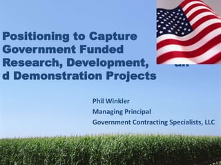 Positioning to Capture
Government Funded
Research, Development,                  an
d Demonstration Projects

              Phil Winkler
              Managing Principal
              Government Contracting Specialists, LLC
 