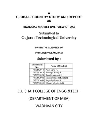 A
GLOBAL / COUNTRY STUDY AND REPORT
               ON
   FINANCIAL MARKET OVERVIEW OF UAE

            Submitted to
  Gujarat Technological University

           UNDER THE GUIDANCE OF

           PROF. DEEPAK SANGHAVI

             Submitted by :
        Enrollment
                           Name of Student
            No.
       117070592010   Patel Viral R.
       117070592013   Satoniya Ramji J
       117070592024   RasadiyaVasant.H
       117070592042   Kadivar Ravi I.(Leader)
       117070592056   BagadiyaTarun R.
       117070592058   DharajiyaMukesh G.


C.U.SHAH COLLEGE OF ENGG.&TECH.
      (DEPARTMENT OF MBA)
           WADHVAN CITY
 