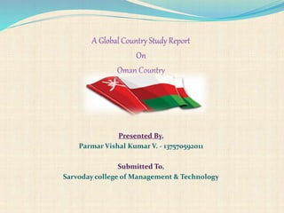 A Global Country Study Report
On
Oman Country
Presented By,
Parmar Vishal Kumar V. - 137570592011
Submitted To,
Sarvoday college of Management & Technology
 