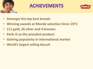 • Amongst the top best brands
• Winning awards at Monde selection Since 1971
• 111 gold, 26 silver and 4 bronzes
• Parle G as the proudest product
• Gaining popularity in international market
• World’s largest selling is uit
 