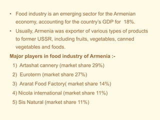 • Food industry is an emerging sector for the Armenian
economy, accounting for the country’s GDP for 18%.
• Usually, Armenia was exporter of various types of products
to former USSR, including fruits, vegetables, canned
vegetables and foods.
Major players in food industry of Armenia :-
1) Artashat cannery (market share 29%)
2) Euroterm (market share 27%)
3) Ararat Food Factory( market share 14%)
4) Nicola international (market share 11%)
5) Sis Natural (market share 11%)
 
