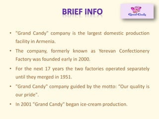 • "Grand Candy" company is the largest domestic production
facility in Armenia.
• The company, formerly known as Yerevan Confectionery
Factory was founded early in 2000.
• For the next 17 years the two factories operated separately
until they merged in 1951.
• "Grand Candy" company guided by the motto: Our quality is
our pride".
• In 2001 "Grand Candy" began ice-cream production.
 