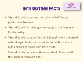 • "Grand Candy" produces more than 400 different
products in Armenia.
• Gra d Ca dy is the largest co pa y i the Ar e ia
food industry.
• "Grand Candy" products is the high quality and the use of
natural ingredients, such as cocoa and milk products,
nuts and fillings made from fresh fruits.
• "Grand Candy" set a new Guinness World Record with
the "Largest chocolate bar".
 