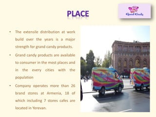 • The extensile distribution at work
build over the years is a major
strength for grand candy products.
• Grand candy products are available
to consumer in the most places and
in the every cities with the
population
• Company operates more than 26
brand stores at Armenia, 18 of
which including 7 stores cafes are
located in Yerevan.
 
