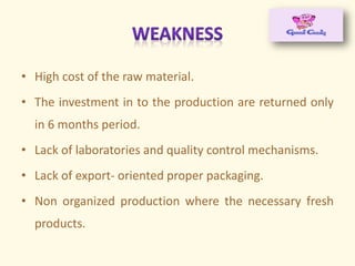 • High cost of the raw material.
• The investment in to the production are returned only
in 6 months period.
• Lack of laboratories and quality control mechanisms.
• Lack of export- oriented proper packaging.
• Non organized production where the necessary fresh
products.
 