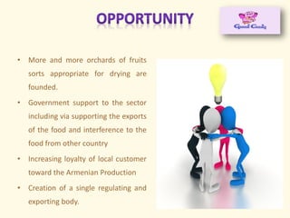• More and more orchards of fruits
sorts appropriate for drying are
founded.
• Government support to the sector
including via supporting the exports
of the food and interference to the
food from other country
• Increasing loyalty of local customer
toward the Armenian Production
• Creation of a single regulating and
exporting body.
 