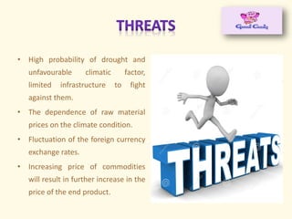 • High probability of drought and
unfavourable climatic factor,
limited infrastructure to fight
against them.
• The dependence of raw material
prices on the climate condition.
• Fluctuation of the foreign currency
exchange rates.
• Increasing price of commodities
will result in further increase in the
price of the end product.
 