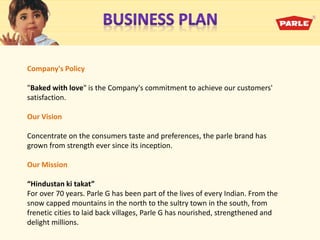 Company's Policy
"Baked with love" is the Company's commitment to achieve our customers'
satisfaction.
Our Vision
Concentrate on the consumers taste and preferences, the parle brand has
grown from strength ever since its inception.
Our Mission
Hindustan ki takat
For over 70 years. Parle G has been part of the lives of every Indian. From the
snow capped mountains in the north to the sultry town in the south, from
frenetic cities to laid back villages, Parle G has nourished, strengthened and
delight millions.
 