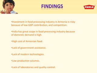 •Investment in food processing industry in Armenia is risky
because of low GDP contribution, and competition.
•India has great scope in food processing industry because
of domestic demand is high.
•High cost of Armenian food.
•Lack of government assistance.
•Lack of modern technologies.
•Low production volumes.
•Lack of laboratories and quality control.
 