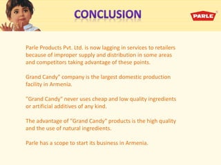 Parle Products Pvt. Ltd. is now lagging in services to retailers
because of improper supply and distribution in some areas
and competitors taking advantage of these points.
Grand Candy" company is the largest domestic production
facility in Armenia.
"Grand Candy" never uses cheap and low quality ingredients
or artificial additives of any kind.
The advantage of "Grand Candy" products is the high quality
and the use of natural ingredients.
Parle has a scope to start its business in Armenia.
 