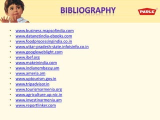 • www.business.mapsofindia.com
• www.datanetindia-ebooks.com
• www.foodprocessingindia.co.in
• www.uttar-pradesh-state.infoisinfo.co.in
• www.googleweblight.com
• www.ibef.org
• www.makeinindia.com
• www.indianembassy.am
• www.ameria.am
• www.uptourism.gov.in
• www.tripadvisor.in
• www.tourismarmenia.org
• www.agriculture.up.nic.in
• www.investinarmenia.am
• www.reportlinker.com
 