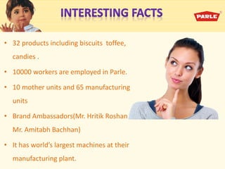 • 32 products including biscuits toffee,
candies .
• 10000 workers are employed in Parle.
• 10 mother units and 65 manufacturing
units
• Brand Ambassadors(Mr. Hritik Roshan &
Mr. Amitabh Bachhan)
• It has world’s largest achi es at their
manufacturing plant.
 