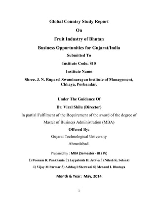 1
Global Country Study Report
On
Fruit Industry of Bhutan
Business Opportunities for Gujarat/India
Submitted To
Institute Code: 810
Institute Name
Shree. J. N. Ruparel Swaminarayan institute of Management,
Chhaya, Porbandar.
Under The Guidance Of
Dr. Viral Shilu (Director)
In partial Fulfilment of the Requirement of the award of the degree of
Master of Business Administration (MBA)
Offered By:
Gujarat Technological University
Ahmedabad.
Prepared by : MBA (Semester - III / IV)
1) Poonam R. Pankhania 2) Jaypalsinh H. Jethva 3) Nilesh K. Solanki
4) Vijay M Parmar 5) Ashfaq I Sherwani 6) Menand L Bhutuya
Month & Year: May, 2014
 