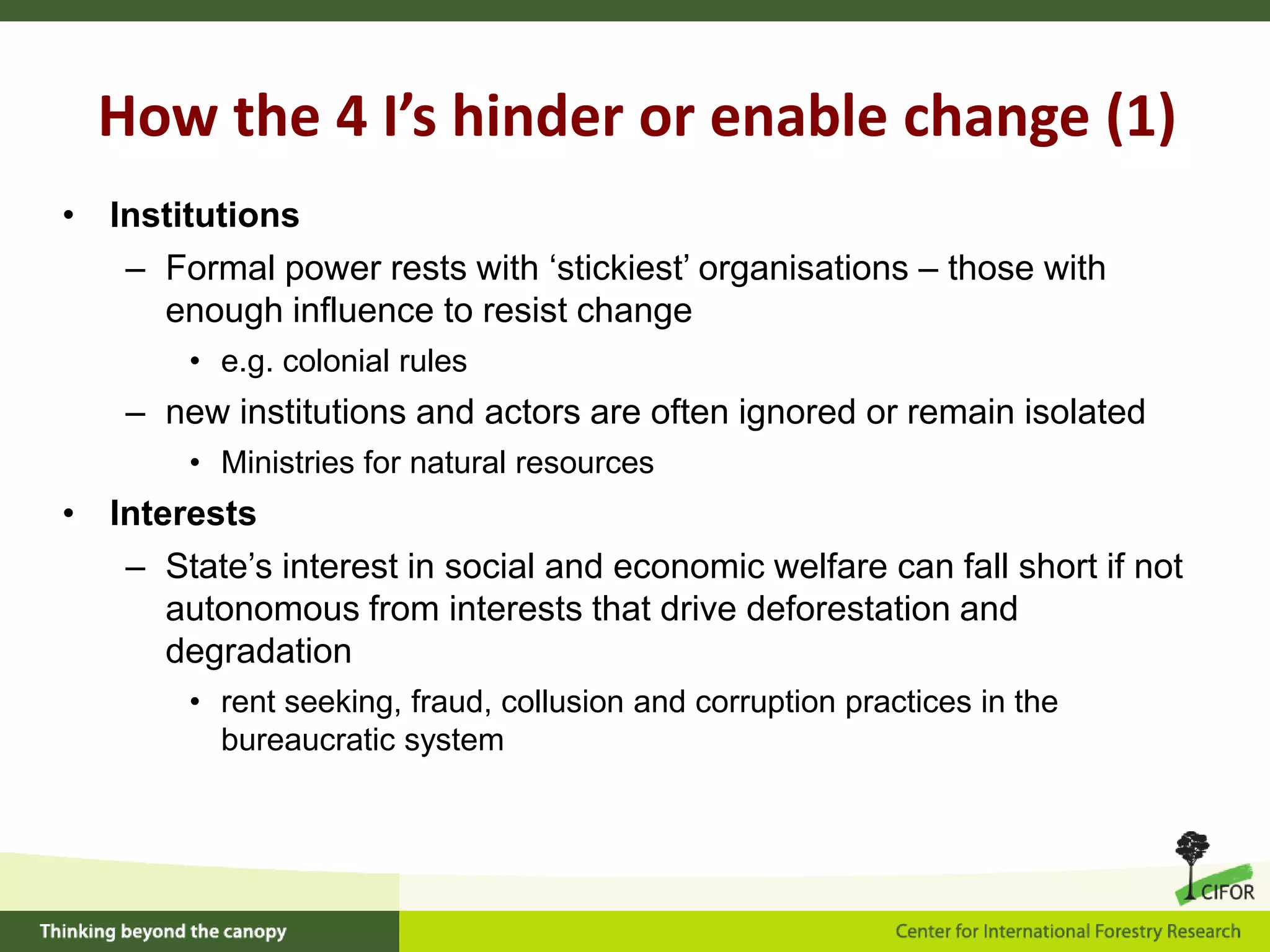 How the 4 I’s hinder or enable change (1)
• Institutions
– Formal power rests with ‘stickiest’ organisations – those with
enough influence to resist change
• e.g. colonial rules

– new institutions and actors are often ignored or remain isolated
• Ministries for natural resources

• Interests
– State’s interest in social and economic welfare can fall short if not
autonomous from interests that drive deforestation and
degradation
• rent seeking, fraud, collusion and corruption practices in the
bureaucratic system

 
