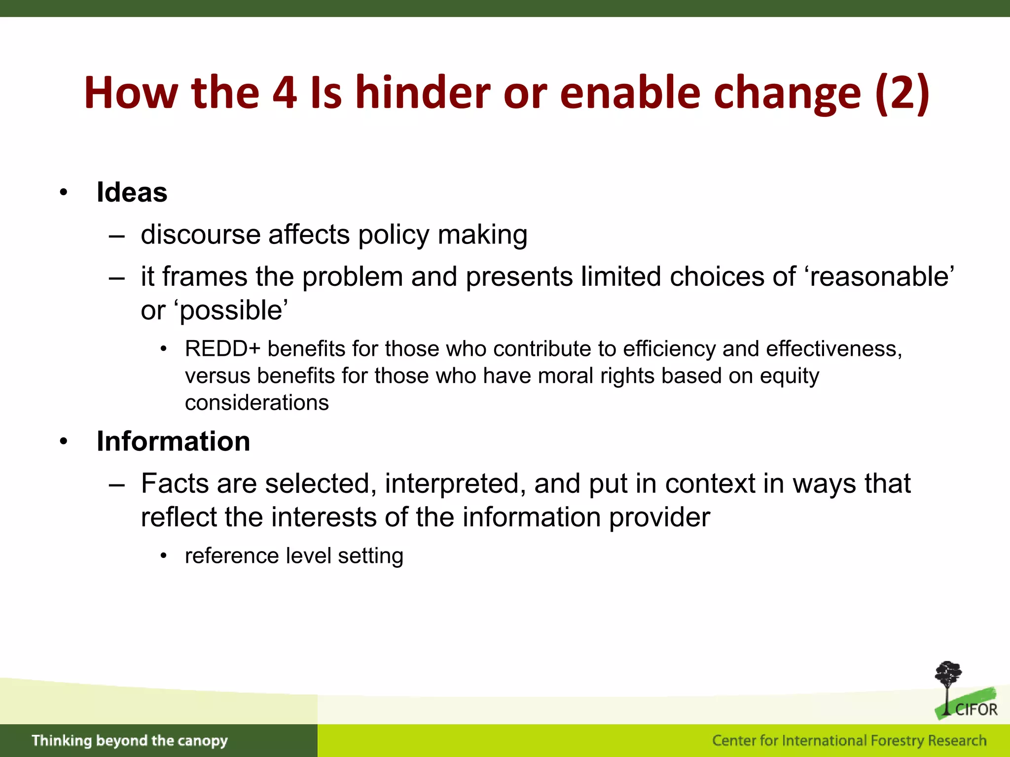 How the 4 Is hinder or enable change (2)
• Ideas
– discourse affects policy making
– it frames the problem and presents limited choices of ‘reasonable’
or ‘possible’
• REDD+ benefits for those who contribute to efficiency and effectiveness,
versus benefits for those who have moral rights based on equity
considerations

• Information
– Facts are selected, interpreted, and put in context in ways that
reflect the interests of the information provider
• reference level setting

 