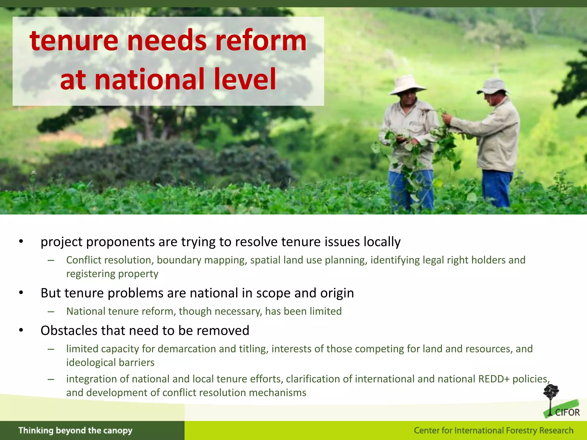 tenure needs reform
at national level

•

project proponents are trying to resolve tenure issues locally
–

•

But tenure problems are national in scope and origin
–

•

Conflict resolution, boundary mapping, spatial land use planning, identifying legal right holders and
registering property
National tenure reform, though necessary, has been limited

Obstacles that need to be removed
–
–

limited capacity for demarcation and titling, interests of those competing for land and resources, and
ideological barriers
integration of national and local tenure efforts, clarification of international and national REDD+ policies,
and development of conflict resolution mechanisms

 