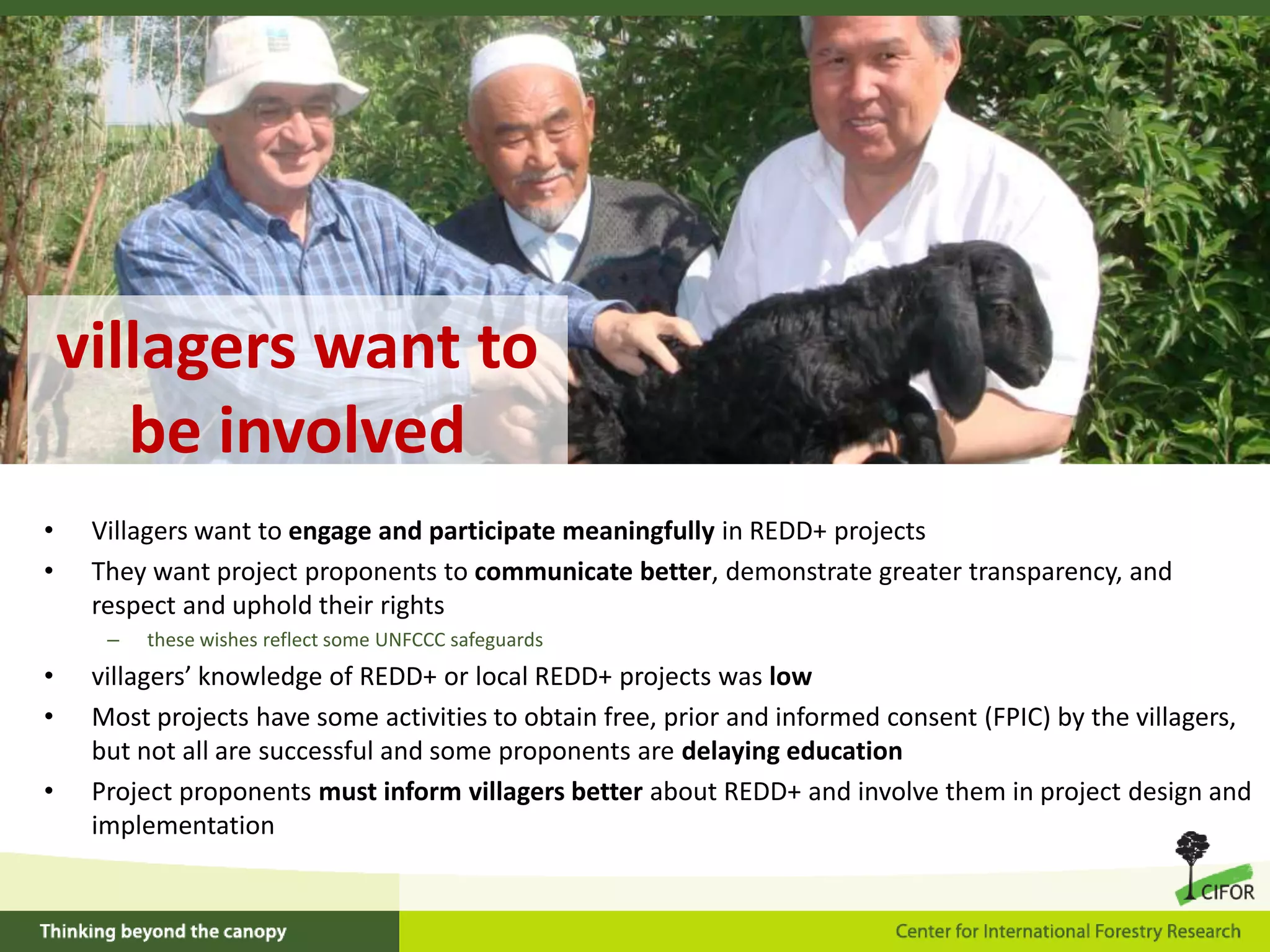 villagers want to
be involved
•
•

Villagers want to engage and participate meaningfully in REDD+ projects
They want project proponents to communicate better, demonstrate greater transparency, and
respect and uphold their rights
–

•
•
•

these wishes reflect some UNFCCC safeguards

villagers’ knowledge of REDD+ or local REDD+ projects was low
Most projects have some activities to obtain free, prior and informed consent (FPIC) by the villagers,
but not all are successful and some proponents are delaying education
Project proponents must inform villagers better about REDD+ and involve them in project design and
implementation

 