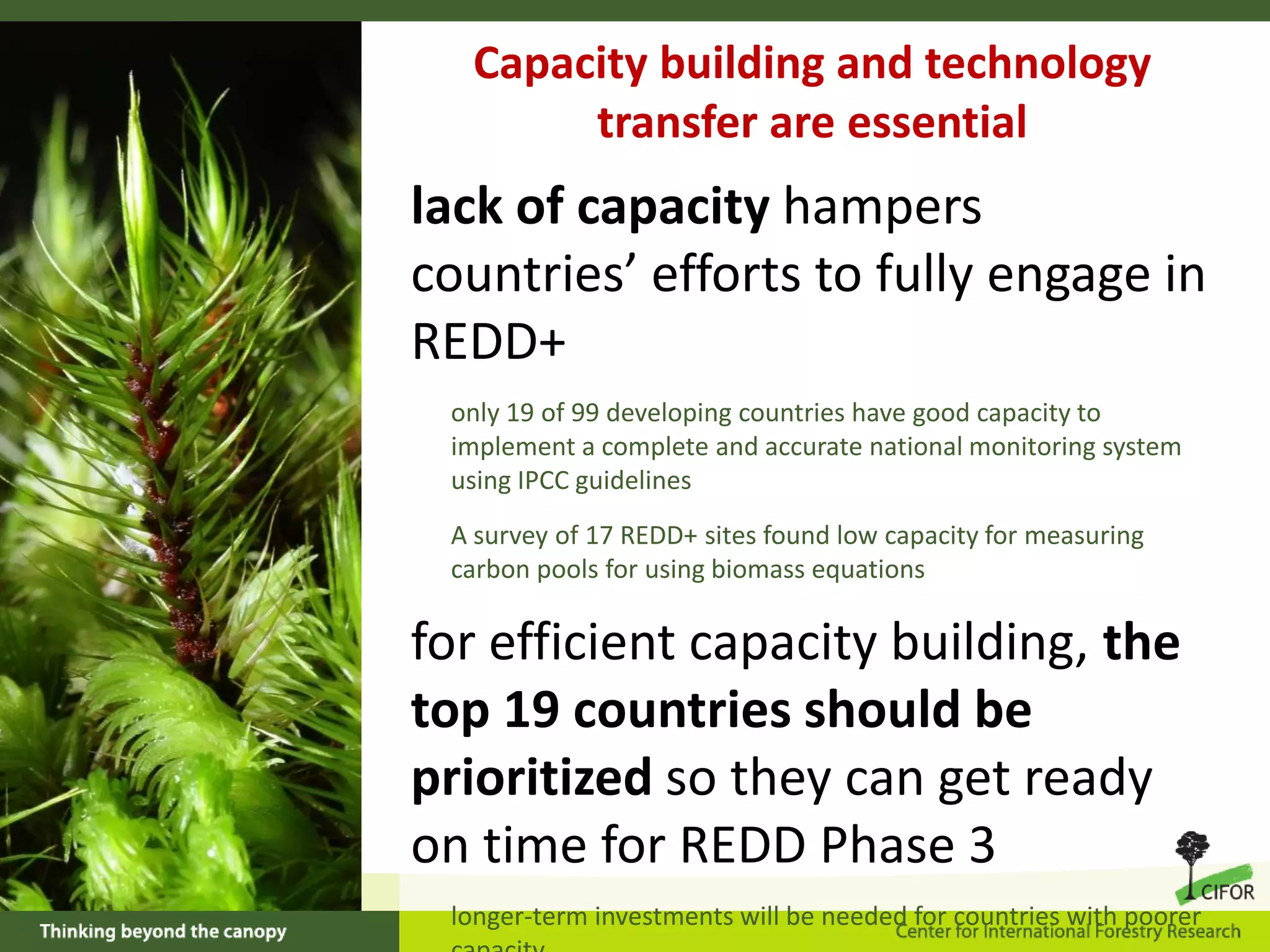 Capacity building and technology
transfer are essential

lack of capacity hampers
countries’ efforts to fully engage in
REDD+
only 19 of 99 developing countries have good capacity to
implement a complete and accurate national monitoring system
using IPCC guidelines
A survey of 17 REDD+ sites found low capacity for measuring
carbon pools for using biomass equations

for efficient capacity building, the
top 19 countries should be
prioritized so they can get ready
on time for REDD Phase 3
longer-term investments will be needed for countries with poorer

 
