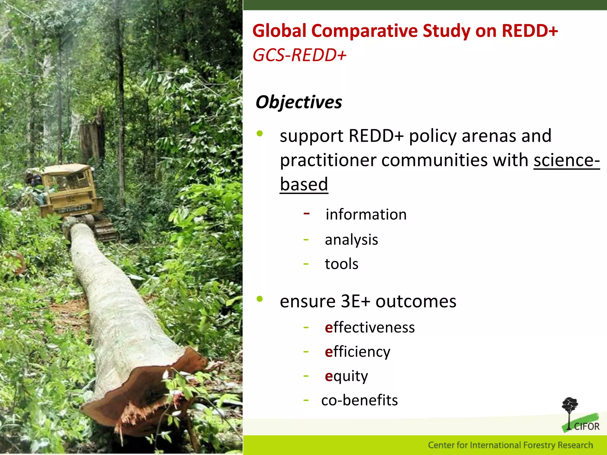 Global Comparative Study on REDD+
GCS-REDD+
Objectives

• support REDD+ policy arenas and
practitioner communities with sciencebased

-

information
- analysis
- tools

• ensure 3E+ outcomes
-

effectiveness
efficiency
equity
co-benefits

 