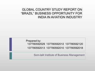 GLOBAL COUNTRY STUDY REPORT ON
“BRAZIL” BUSINESS OPPORTUNITY FOR
INDIA IN AVIATION INDUSTRY
Prepared by:
137780592029 137780592012 137780592120
137780592013 137780592010 137780592018
Som-lalit Institute of Business Management
 
